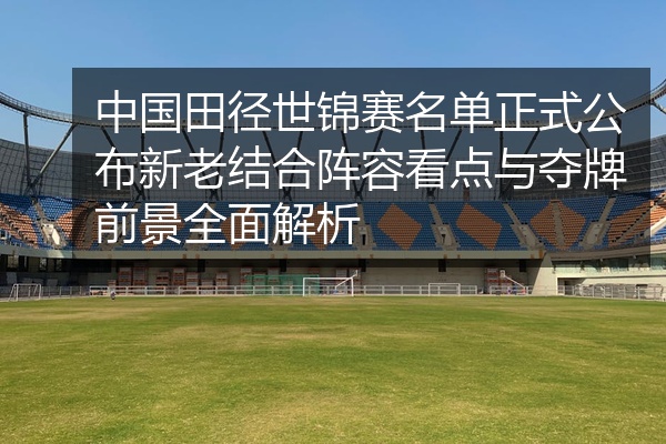 中国田径世锦赛名单正式公布新老结合阵容看点与夺牌前景全面解析