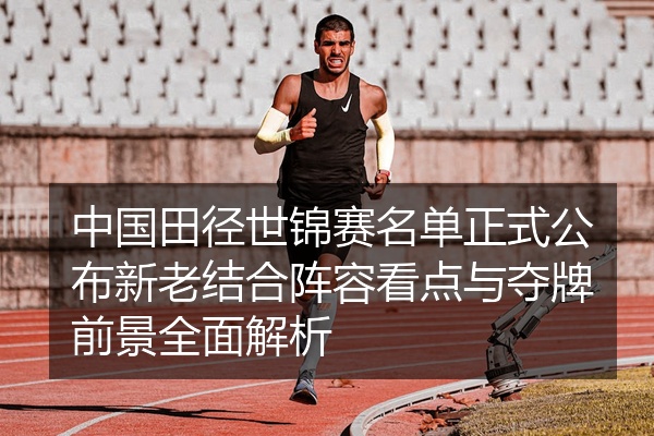 中国田径世锦赛名单正式公布新老结合阵容看点与夺牌前景全面解析