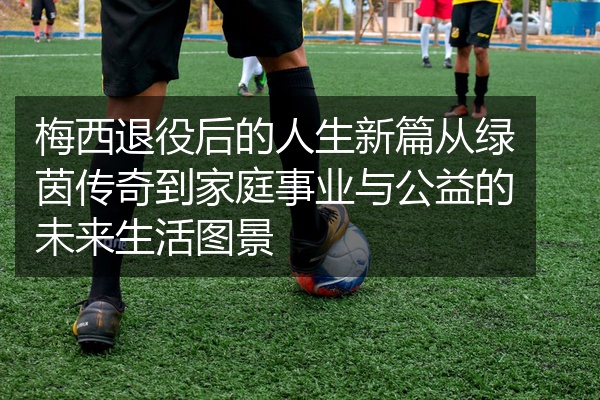 梅西退役后的人生新篇从绿茵传奇到家庭事业与公益的未来生活图景