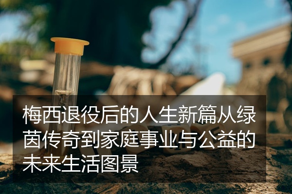 梅西退役后的人生新篇从绿茵传奇到家庭事业与公益的未来生活图景