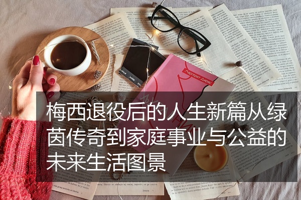 梅西退役后的人生新篇从绿茵传奇到家庭事业与公益的未来生活图景