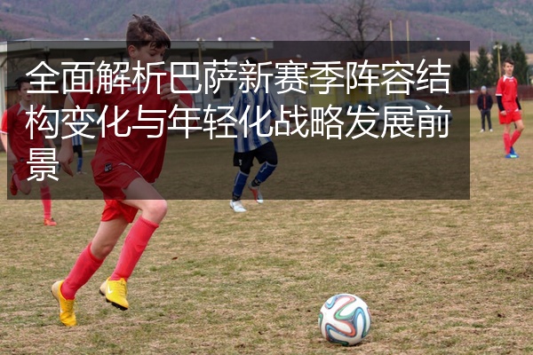 全面解析巴萨新赛季阵容结构变化与年轻化战略发展前景