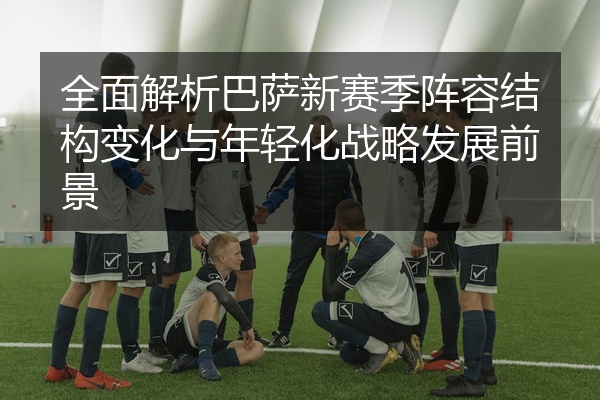 全面解析巴萨新赛季阵容结构变化与年轻化战略发展前景