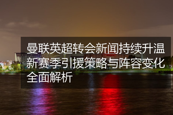 曼联英超转会新闻持续升温新赛季引援策略与阵容变化全面解析