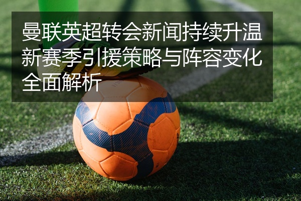曼联英超转会新闻持续升温新赛季引援策略与阵容变化全面解析