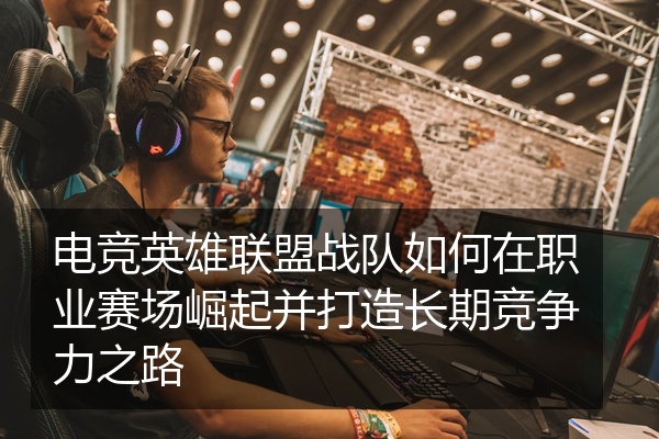 电竞英雄联盟战队如何在职业赛场崛起并打造长期竞争力之路