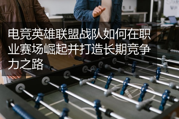 电竞英雄联盟战队如何在职业赛场崛起并打造长期竞争力之路