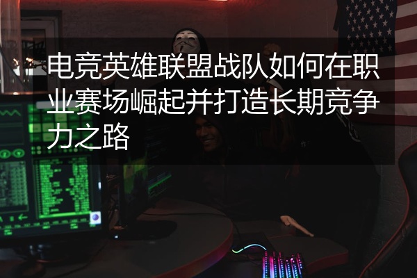 电竞英雄联盟战队如何在职业赛场崛起并打造长期竞争力之路