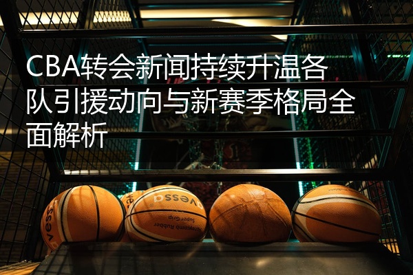 CBA转会新闻持续升温各队引援动向与新赛季格局全面解析