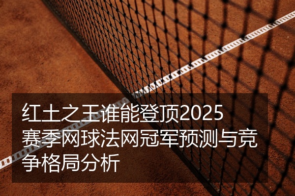 红土之王谁能登顶2025赛季网球法网冠军预测与竞争格局分析