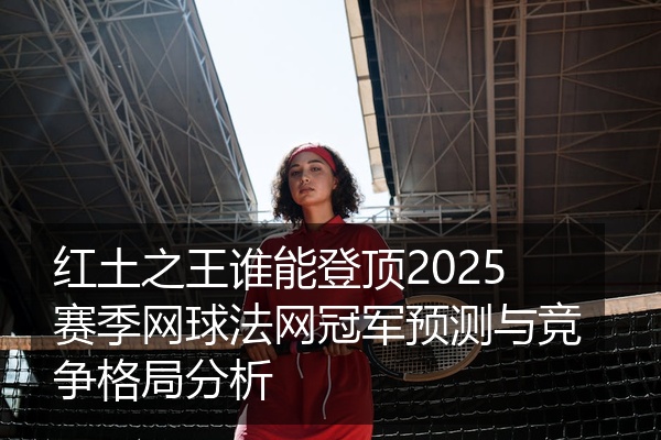 红土之王谁能登顶2025赛季网球法网冠军预测与竞争格局分析