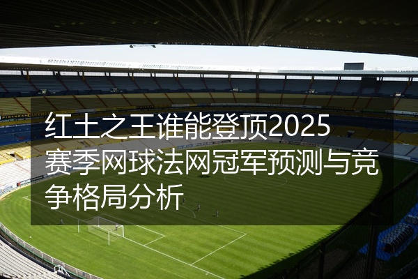 红土之王谁能登顶2025赛季网球法网冠军预测与竞争格局分析
