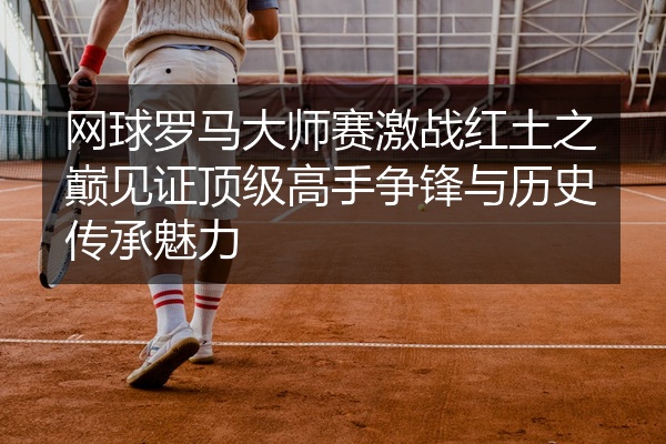 网球罗马大师赛激战红土之巅见证顶级高手争锋与历史传承魅力