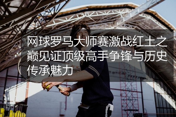 网球罗马大师赛激战红土之巅见证顶级高手争锋与历史传承魅力