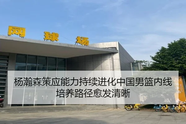 杨瀚森策应能力持续进化中国男篮内线培养路径愈发清晰