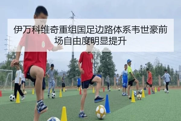 伊万科维奇重组国足边路体系韦世豪前场自由度明显提升