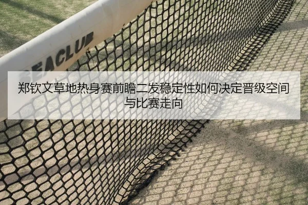 郑钦文草地热身赛前瞻二发稳定性如何决定晋级空间与比赛走向