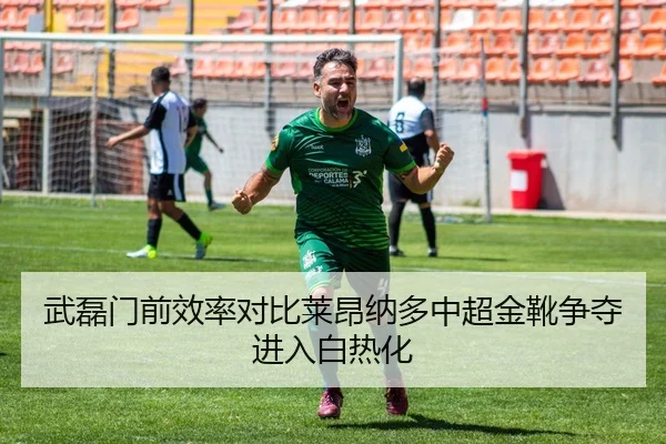 武磊门前效率对比莱昂纳多中超金靴争夺进入白热化